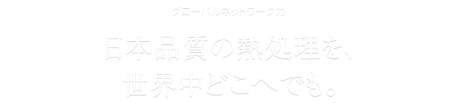 グローバルネットワーク力　日本品質の熱処理を、世界中どこへでも。