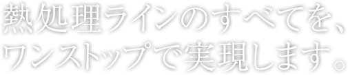 熱処理ラインのすべてを、ワンストップで実現します。