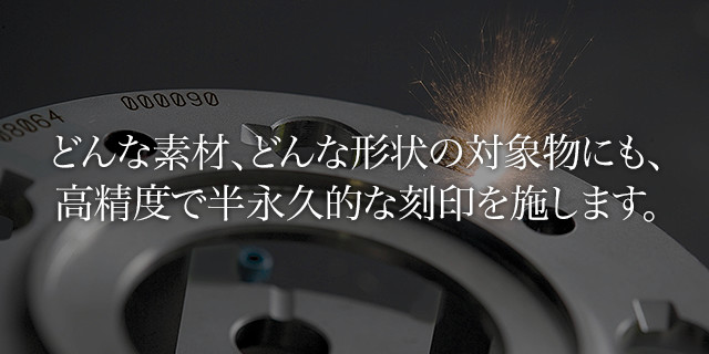 どんな素材、どんな形状の対象物にも、高精度で半永久的な刻印を施します。