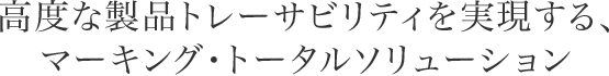高度な製品トレーサビリティを実現する、マーキング・トータルソリューション