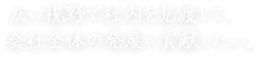 広い視野で社内を見渡して、 会社全体の発展に貢献したい。