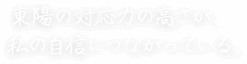 東陽の対応力の高さが、 私の自信につながっている。