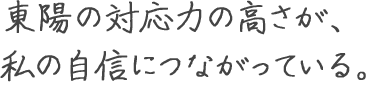 東陽の対応力の高さが、 私の自信につながっている。 宮地 真央