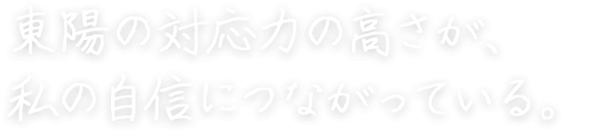 東陽の対応力の高さが、 私の自信につながっている。 宮地 真央