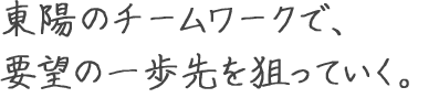 東陽のチームワークで、要望の一歩先を狙っていく。 永瀬 賢児