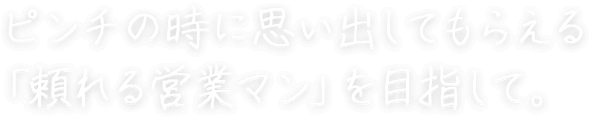 ピンチの時に思い出してもらえる 「頼れる営業マン」を目指して。 新美 勝悟