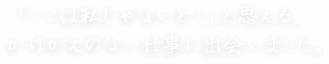 「ここは私じゃないと！」と思える、 かけがえのない仕事に出会いました。