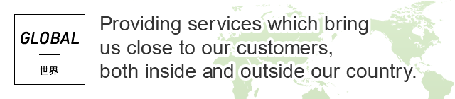 GLOBAL 世界 Providing services which bring us close to our customers, both inside and outside our country.