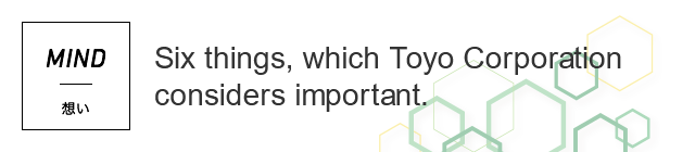 MIND 想い Five things, which Toyo Corporation considers important.