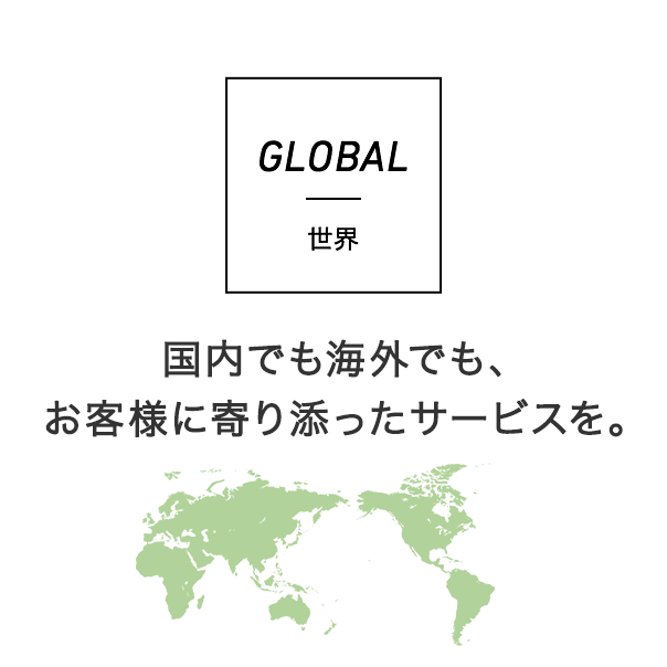 GLOBAL 世界 国内でも海外でも、お客様に寄り添ったサービスを。